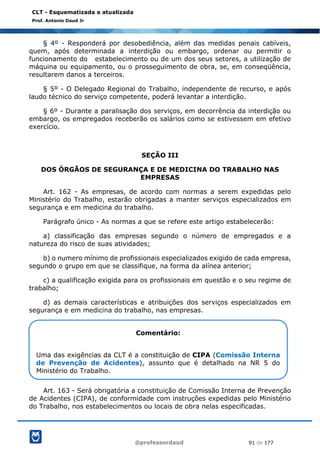 @professordaud 91 de 177
CLT - Esquematizada e atualizada
Prof. Antonio Daud Jr
§ 4º - Responderá por desobediência, além das medidas penais cabíveis,
quem, após determinada a interdição ou embargo, ordenar ou permitir o
funcionamento do estabelecimento ou de um dos seus setores, a utilização de
máquina ou equipamento, ou o prosseguimento de obra, se, em conseqüência,
resultarem danos a terceiros.
§ 5º - O Delegado Regional do Trabalho, independente de recurso, e após
laudo técnico do serviço competente, poderá levantar a interdição.
§ 6º - Durante a paralisação dos serviços, em decorrência da interdição ou
embargo, os empregados receberão os salários como se estivessem em efetivo
exercício.
SEÇÃO III
DOS ÓRGÃOS DE SEGURANÇA E DE MEDICINA DO TRABALHO NAS
EMPRESAS
Art. 162 - As empresas, de acordo com normas a serem expedidas pelo
Ministério do Trabalho, estarão obrigadas a manter serviços especializados em
segurança e em medicina do trabalho.
Parágrafo único - As normas a que se refere este artigo estabelecerão:
a) classificação das empresas segundo o número de empregados e a
natureza do risco de suas atividades;
b) o numero mínimo de profissionais especializados exigido de cada empresa,
segundo o grupo em que se classifique, na forma da alínea anterior;
c) a qualificação exigida para os profissionais em questão e o seu regime de
trabalho;
d) as demais características e atribuições dos serviços especializados em
segurança e em medicina do trabalho, nas empresas.
Art. 163 - Será obrigatória a constituição de Comissão Interna de Prevenção
de Acidentes (CIPA), de conformidade com instruções expedidas pelo Ministério
do Trabalho, nos estabelecimentos ou locais de obra nelas especificadas.
Comentário:
Uma das exigências da CLT é a constituição de CIPA (Comissão Interna
de Prevenção de Acidentes), assunto que é detalhado na NR 5 do
Ministério do Trabalho.
 