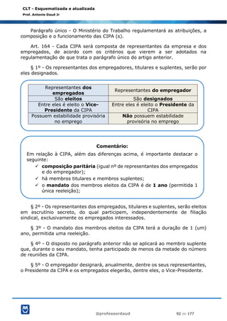 @professordaud 92 de 177
CLT - Esquematizada e atualizada
Prof. Antonio Daud Jr
Parágrafo único - O Ministério do Trabalho regulamentará as atribuições, a
composição e o funcionamento das CIPA (s).
Art. 164 - Cada CIPA será composta de representantes da empresa e dos
empregados, de acordo com os critérios que vierem a ser adotados na
regulamentação de que trata o parágrafo único do artigo anterior.
§ 1º - Os representantes dos empregadores, titulares e suplentes, serão por
eles designados.
§ 2º - Os representantes dos empregados, titulares e suplentes, serão eleitos
em escrutínio secreto, do qual participem, independentemente de filiação
sindical, exclusivamente os empregados interessados.
§ 3º - O mandato dos membros eleitos da CIPA terá a duração de 1 (um)
ano, permitida uma reeleição.
§ 4º - O disposto no parágrafo anterior não se aplicará ao membro suplente
que, durante o seu mandato, tenha participado de menos da metade do número
de reuniões da CIPA.
§ 5º - O empregador designará, anualmente, dentre os seus representantes,
o Presidente da CIPA e os empregados elegerão, dentre eles, o Vice-Presidente.
Representantes dos
empregados
Representantes do empregador
São eleitos São designados
Entre eles é eleito o Vice-
Presidente da CIPA
Entre eles é eleito o Presidente da
CIPA
Possuem estabilidade provisória
no emprego
Não possuem estabilidade
provisória no emprego
Comentário:
Em relação à CIPA, além das diferenças acima, é importante destacar o
seguinte:
✓ composição paritária (igual nº de representantes dos empregados
e do empregador);
✓ há membros titulares e membros suplentes;
✓ o mandato dos membros eleitos da CIPA é de 1 ano (permitida 1
única reeleição);
 