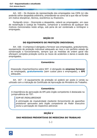 @professordaud 93 de 177
CLT - Esquematizada e atualizada
Prof. Antonio Daud Jr
Art. 165 - Os titulares da representação dos empregados nas CIPA (s) não
poderão sofrer despedida arbitrária, entendendo-se como tal a que não se fundar
em motivo disciplinar, técnico, econômico ou financeiro.
Parágrafo único - Ocorrendo a despedida, caberá ao empregador, em caso
de reclamação à Justiça do Trabalho, comprovar a existência de qualquer dos
motivos mencionados neste artigo, sob pena de ser condenado a reintegrar o
empregado.
SEÇÃO IV
DO EQUIPAMENTO DE PROTEÇÃO INDIVIDUAL
Art. 166 - A empresa é obrigada a fornecer aos empregados, gratuitamente,
equipamento de proteção individual adequado ao risco e em perfeito estado de
conservação e funcionamento, sempre que as medidas de ordem geral não
ofereçam completa proteção contra os riscos de acidentes e danos à saúde dos
empregados.
Art. 167 - O equipamento de proteção só poderá ser posto à venda ou
utilizado com a indicação do Certificado de Aprovação do Ministério do Trabalho.
SEÇÃO V
DAS MEDIDAS PREVENTIVAS DE MEDICINA DO TRABALHO
(..)
Comentário:
Disposição importantíssima sobre SST: é obrigação da empresa fornecer
ao empregado, gratuitamente (sem custos para o empregado), o EPI
adequado.
Comentário:
A importância da aprovação do EPI pelo órgão competente é destacada na
jurisprudência do TST:
SUM-80 INSALUBRIDADE
A eliminação da insalubridade mediante fornecimento de aparelhos
protetores aprovados pelo órgão competente do Poder Executivo
exclui a percepção do respectivo adicional.
 
