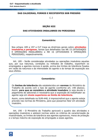 @professordaud 95 de 177
CLT - Esquematizada e atualizada
Prof. Antonio Daud Jr
DAS CALDEIRAS, FORNOS E RECIPIENTES SOB PRESSÃO
(..)
SEÇÃO XIII
DAS ATIVIDADES INSALUBRES OU PERIGOSAS
Art. 189 - Serão consideradas atividades ou operações insalubres aquelas
que, por sua natureza, condições ou métodos de trabalho, exponham os
empregados a agentes nocivos à saúde, acima dos limites de tolerância fixados
em razão da natureza e da intensidade do agente e do tempo de exposição aos
seus efeitos.
Art. 190 - O Ministério do Trabalho aprovará o quadro das atividades e
operações insalubres e adotará normas sobre os critérios de caracterização da
insalubridade, os limites de tolerância aos agentes agressivos, meios de proteção
e o tempo máximo de exposição do empregado a esses agentes.
Comentário:
Nos artigos 189 a 197 a CLT traça as diretrizes gerais sobre atividades
insalubres e perigosas, temas que detalhados nas NR 15 (ATIVIDADES
E OPERAÇÕES INSALUBRES) e NR 16 (ATIVIDADES E OPERAÇÕES
PERIGOSAS), respectivamente.
Comentário:
Os limites de tolerância são estabelecidos em normas do Ministério do
Trabalho de acordo com o tipo de agente (conforme art. 190 abaixo).
Assim, para que se considere a atividade insalubre (e seja devido o
pagamento do adicional) é necessária que a exposição do trabalhador ao
agente seja em níveis superiores ao limite de tolerância.
Assim, como detalhado na SUM-448, é imprescindível que o agente esteja
previsto nas normas do Ministério, para que possamos falar em atividade
insalubre.
 
