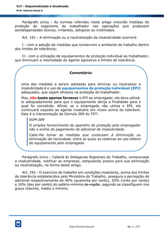 @professordaud 96 de 177
CLT - Esquematizada e atualizada
Prof. Antonio Daud Jr
Parágrafo único - As normas referidas neste artigo incluirão medidas de
proteção do organismo do trabalhador nas operações que produzem
aerodispersóides tóxicos, irritantes, alérgicos ou incômodos.
Art. 191 - A eliminação ou a neutralização da insalubridade ocorrerá:
I - com a adoção de medidas que conservem o ambiente de trabalho dentro
dos limites de tolerância;
II - com a utilização de equipamentos de proteção individual ao trabalhador,
que diminuam a intensidade do agente agressivo a limites de tolerância.
Parágrafo único - Caberá às Delegacias Regionais do Trabalho, comprovada
a insalubridade, notificar as empresas, estipulando prazos para sua eliminação
ou neutralização, na forma deste artigo.
Art. 192 - O exercício de trabalho em condições insalubres, acima dos limites
de tolerância estabelecidos pelo Ministério do Trabalho, assegura a percepção de
adicional respectivamente de 40% (quarenta por cento), 20% (vinte por cento)
e 10% (dez por cento) do salário-mínimo da região, segundo se classifiquem nos
graus máximo, médio e mínimo.
Comentário:
Uma das medidas a serem adotadas para eliminar ou neutralizar a
insalubridade é o uso de equipamentos de proteção individual (EPI)
adequados, que sejam eficazes na proteção do trabalhador.
Mas, não basta apenas fornecer o EPI ao empregado: ele deve utilizá-
lo adequadamente para que o equipamento atinja a finalidade para o
qual foi concebido. Afinal, se o empregado não utiliza o EPI, ele
continuará exposto ao agente insalubre em níveis acima do tolerável.
Esta é a interpretação da Súmula 289 do TST:
SUM-289
O simples fornecimento do aparelho de proteção pelo empregador
não o exime do pagamento do adicional de insalubridade.
Cabe-lhe tomar as medidas que conduzam à diminuição ou
eliminação da nocividade, entre as quais as relativas ao uso efetivo
do equipamento pelo empregado.
 