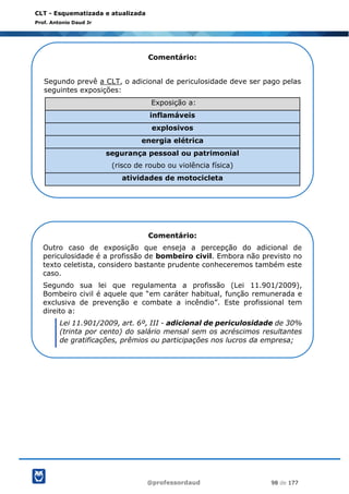 @professordaud 98 de 177
CLT - Esquematizada e atualizada
Prof. Antonio Daud Jr
Comentário:
Segundo prevê a CLT, o adicional de periculosidade deve ser pago pelas
seguintes exposições:
Exposição a:
inflamáveis
explosivos
energia elétrica
segurança pessoal ou patrimonial
(risco de roubo ou violência física)
atividades de motocicleta
Comentário:
Outro caso de exposição que enseja a percepção do adicional de
periculosidade é a profissão de bombeiro civil. Embora não previsto no
texto celetista, considero bastante prudente conheceremos também este
caso.
Segundo sua lei que regulamenta a profissão (Lei 11.901/2009),
Bombeiro civil é aquele que “em caráter habitual, função remunerada e
exclusiva de prevenção e combate a incêndio”. Este profissional tem
direito a:
Lei 11.901/2009, art. 6º, III - adicional de periculosidade de 30%
(trinta por cento) do salário mensal sem os acréscimos resultantes
de gratificações, prêmios ou participações nos lucros da empresa;
 
