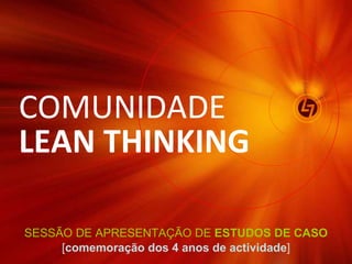 SESSÃO DE APRESENTAÇÃO DE  ESTUDOS DE CASO [ comemoração dos 4 anos de actividade ] COMUNIDADE  LEAN THINKING 