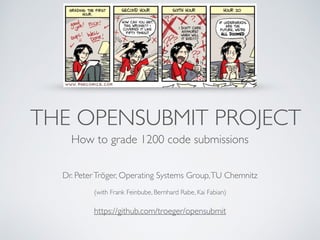 THE OPENSUBMIT PROJECT
How to grade 1200 code submissions
Dr. PeterTröger, Operating Systems Group,TU Chemnitz
 
(with Frank Feinbube, Bernhard Rabe, Kai Fabian)
https://github.com/troeger/opensubmit
 