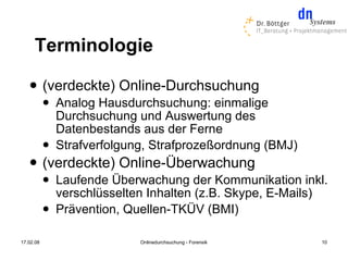 Terminologie
          (verdeckte) Online-Durchsuchung
              Analog Hausdurchsuchung: einmalige
               Durchsuchung und Auswertung des
               Datenbestands aus der Ferne
              Strafverfolgung, Strafprozeßordnung (BMJ)
          (verdeckte) Online-Überwachung
              Laufende Überwachung der Kommunikation inkl.
               verschlüsselten Inhalten (z.B. Skype, E-Mails)
              Prävention, Quellen-TKÜV (BMI)

17.02.08                     Onlinedurchsuchung - Forensik   10
 
