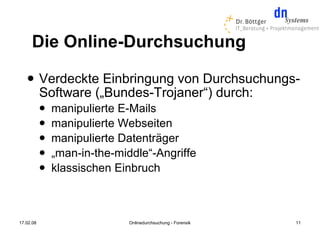 Die Online-Durchsuchung
          Verdeckte Einbringung von Durchsuchungs-
           Software („Bundes-Trojaner“) durch:
              manipulierte E-Mails
              manipulierte Webseiten
              manipulierte Datenträger
              „man-in-the-middle“-Angriffe
              klassischen Einbruch



17.02.08                      Onlinedurchsuchung - Forensik   11
 
