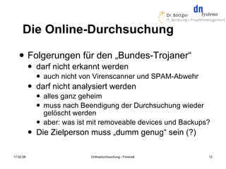 Die Online-Durchsuchung
          Folgerungen für den „Bundes-Trojaner“
              darf nicht erkannt werden
                  auch nicht von Virenscanner und SPAM-Abwehr
              darf nicht analysiert werden
                  alles ganz geheim
                  muss nach Beendigung der Durchsuchung wieder
                   gelöscht werden
                  aber: was ist mit removeable devices und Backups?
              Die Zielperson muss „dumm genug“ sein (?)

17.02.08                         Onlinedurchsuchung - Forensik     12
 
