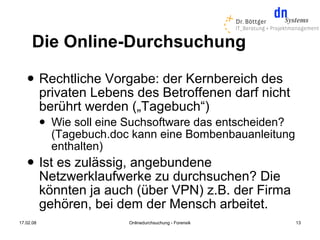 Die Online-Durchsuchung
          Rechtliche Vorgabe: der Kernbereich des
           privaten Lebens des Betroffenen darf nicht
           berührt werden („Tagebuch“)
              Wie soll eine Suchsoftware das entscheiden?
               (Tagebuch.doc kann eine Bombenbauanleitung
               enthalten)
          Ist es zulässig, angebundene
           Netzwerklaufwerke zu durchsuchen? Die
           könnten ja auch (über VPN) z.B. der Firma
           gehören, bei dem der Mensch arbeitet.
17.02.08                    Onlinedurchsuchung - Forensik    13
 