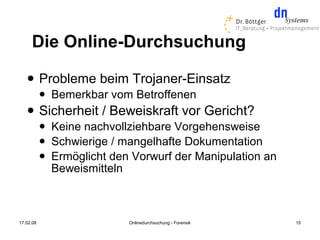 Die Online-Durchsuchung
          Probleme beim Trojaner-Einsatz
              Bemerkbar vom Betroffenen
          Sicherheit / Beweiskraft vor Gericht?
              Keine nachvollziehbare Vorgehensweise
              Schwierige / mangelhafte Dokumentation
              Ermöglicht den Vorwurf der Manipulation an
               Beweismitteln



17.02.08                     Onlinedurchsuchung - Forensik   15
 