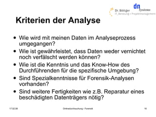 Kriterien der Analyse
          Wie wird mit meinen Daten im Analyseprozess
           umgegangen?
          Wie ist gewährleistet, dass Daten weder vernichtet
           noch verfälscht werden können?
          Wie ist die Kenntnis und das Know-How des
           Durchführenden für die spezifische Umgebung?
          Sind Spezialkenntnisse für Forensik-Analysen
           vorhanden?
          Sind weitere Fertigkeiten wie z.B. Reparatur eines
           beschädigten Datenträgers nötig?
17.02.08                    Onlinedurchsuchung - Forensik   16
 