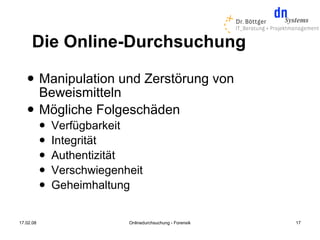 Die Online-Durchsuchung
          Manipulation und Zerstörung von
           Beweismitteln
          Mögliche Folgeschäden
              Verfügbarkeit
              Integrität
              Authentizität
              Verschwiegenheit
              Geheimhaltung


17.02.08                    Onlinedurchsuchung - Forensik   17
 