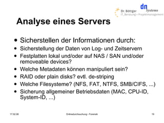 Analyse eines Servers
          Sicherstellen der Informationen durch:
          Sicherstellung der Daten von Log- und Zeitservern
          Festplatten lokal und/oder auf NAS / SAN und/oder
           removeable devices?
          Welche Metadaten können manipuliert sein?
          RAID oder plain disks? evtl. de-striping
          Welche Filesysteme? (NFS, FAT, NTFS, SMB/CIFS, ...)
          Sicherung allgemeiner Betriebsdaten (MAC, CPU-ID,
           System-ID, ...)

17.02.08                    Onlinedurchsuchung - Forensik   19
 