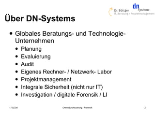 Über DN-Systems
    Globales Beratungs- und Technologie-
     Unternehmen
          Planung
          Evaluierung
          Audit
          Eigenes Rechner- / Netzwerk- Labor
          Projektmanagement
          Integrale Sicherheit (nicht nur IT)
          Investigation / digitale Forensik / LI

17.02.08                    Onlinedurchsuchung - Forensik   2
 