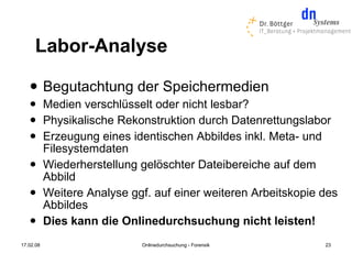 Labor-Analyse
          Begutachtung der Speichermedien
          Medien verschlüsselt oder nicht lesbar?
          Physikalische Rekonstruktion durch Datenrettungslabor
          Erzeugung eines identischen Abbildes inkl. Meta- und
           Filesystemdaten
          Wiederherstellung gelöschter Dateibereiche auf dem
           Abbild
          Weitere Analyse ggf. auf einer weiteren Arbeitskopie des
           Abbildes
          Dies kann die Onlinedurchsuchung nicht leisten!
17.02.08                     Onlinedurchsuchung - Forensik      23
 