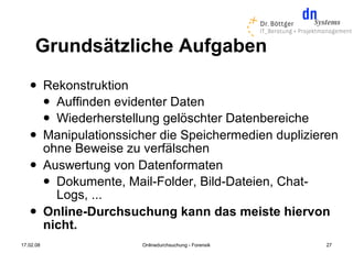 Grundsätzliche Aufgaben
          Rekonstruktion
            Auffinden evidenter Daten
            Wiederherstellung gelöschter Datenbereiche
          Manipulationssicher die Speichermedien duplizieren
           ohne Beweise zu verfälschen
          Auswertung von Datenformaten
            Dokumente, Mail-Folder, Bild-Dateien, Chat-
             Logs, ...
          Online-Durchsuchung kann das meiste hiervon
           nicht.
17.02.08                   Onlinedurchsuchung - Forensik   27
 