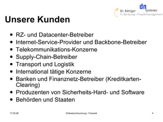 Unsere Kunden
    RZ- und Datacenter-Betreiber
    Internet-Service-Provider und Backbone-Betreiber
    Telekommunikations-Konzerne
    Supply-Chain-Betreiber
    Transport und Logistik
    International tätige Konzerne
    Banken und Finanznetz-Betreiber (Kreditkarten-
     Clearing)
    Produzenten von Sicherheits-Hard- und Software
    Behörden und Staaten

17.02.08               Onlinedurchsuchung - Forensik    4
 