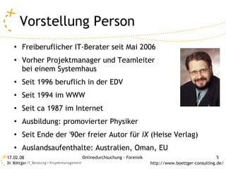 Vorstellung Person
   ●
       Freiberuflicher IT-Berater seit Mai 2006
   ●
       Vorher Projektmanager und Teamleiter
       bei einem Systemhaus
   ●
       Seit 1996 beruflich in der EDV
   ●
       Seit 1994 im WWW
   ●
       Seit ca 1987 im Internet
   ●
       Ausbildung: promovierter Physiker
   ●
       Seit Ende der '90er freier Autor für iX (Heise Verlag)
   ●
       Auslandsaufenthalte: Australien, Oman, EU
17.02.08                 Onlinedurchsuchung - Forensik                                  5
                                                         http://www.boettger-consulting.de/
 