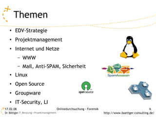 Themen
   ●
       EDV-Strategie
   ●
       Projektmanagement
   ●
       Internet und Netze
           –   WWW
           –   Mail, Anti-SPAM, Sicherheit
   ●
       Linux
   ●
       Open Source
   ●
       Groupware
   ●
       IT-Security, LI
17.02.08                     Onlinedurchsuchung - Forensik                                  6
                                                             http://www.boettger-consulting.de/
 