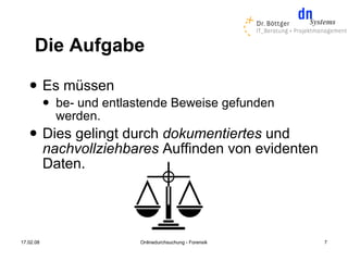Die Aufgabe
          Es müssen
              be- und entlastende Beweise gefunden
               werden.
          Dies gelingt durch dokumentiertes und
           nachvollziehbares Auffinden von evidenten
           Daten.




17.02.08                    Onlinedurchsuchung - Forensik   7
 