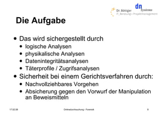 Die Aufgabe
          Das wird sichergestellt durch
              logische Analysen
              physikalische Analysen
              Datenintegritätsanalysen
              Täterprofile / Zugrifsanalysen
          Sicherheit bei einem Gerichtsverfahren durch:
              Nachvollziehbares Vorgehen
              Absicherung gegen den Vorwurf der Manipulation
               an Beweismitteln
17.02.08                      Onlinedurchsuchung - Forensik   8
 
