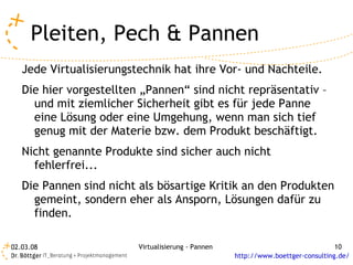 Pleiten, Pech & Pannen
   Jede Virtualisierungstechnik hat ihre Vor- und Nachteile.
   Die hier vorgestellten „Pannen“ sind nicht repräsentativ –
     und mit ziemlicher Sicherheit gibt es für jede Panne
     eine Lösung oder eine Umgehung, wenn man sich tief
     genug mit der Materie bzw. dem Produkt beschäftigt.
   Nicht genannte Produkte sind sicher auch nicht
     fehlerfrei...
   Die Pannen sind nicht als bösartige Kritik an den Produkten
     gemeint, sondern eher als Ansporn, Lösungen dafür zu
     finden.

02.03.08                 Virtualisierung - Pannen                                 10
                                                    http://www.boettger-consulting.de/
 