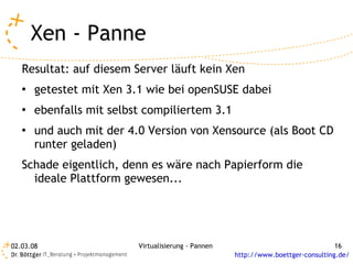 Xen - Panne
   Resultat: auf diesem Server läuft kein Xen
   ●   getestet mit Xen 3.1 wie bei openSUSE dabei
   ●   ebenfalls mit selbst compiliertem 3.1
   ●   und auch mit der 4.0 Version von Xensource (als Boot CD
       runter geladen)
   Schade eigentlich, denn es wäre nach Papierform die
     ideale Plattform gewesen...




02.03.08                  Virtualisierung - Pannen                                 16
                                                     http://www.boettger-consulting.de/
 