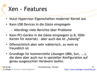 Xen - Features
   ●   Nutzt Hypervisor Eigenschaften moderner Kernel aus
   ●   Kann USB Devices in die Gäste einspiegeln
           –   Allerdings viele Berichte über Probleme
   ●   Kann PCI-Geräte in die Gäste einspiegeln (z.B. ISDN-
       Karten für Asterisk) – aber auch das ist „hakelig“
   ●   Offensichtlich aber sehr wählerisch, zu wem es
       freundlich ist
   ●   Grundlage für kommerzielle Lösungen (IBM, Sun, ...),
       die dann aber auch nur in spezieller Konfiguration auf
       genau ausgesuchter Hardware laufen.
02.03.08                       Virtualisierung - Pannen                                 17
                                                          http://www.boettger-consulting.de/
 