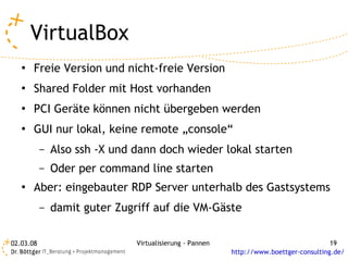 VirtualBox
   ●   Freie Version und nicht-freie Version
   ●   Shared Folder mit Host vorhanden
   ●   PCI Geräte können nicht übergeben werden
   ●   GUI nur lokal, keine remote „console“
           –   Also ssh -X und dann doch wieder lokal starten
           –   Oder per command line starten
   ●   Aber: eingebauter RDP Server unterhalb des Gastsystems
           –   damit guter Zugriff auf die VM-Gäste

02.03.08                       Virtualisierung - Pannen                                 19
                                                          http://www.boettger-consulting.de/
 