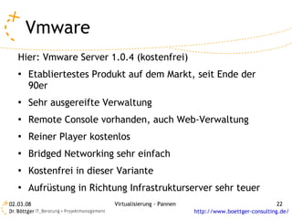 Vmware
   Hier: Vmware Server 1.0.4 (kostenfrei)
   ●   Etabliertestes Produkt auf dem Markt, seit Ende der
       90er
   ●   Sehr ausgereifte Verwaltung
   ●   Remote Console vorhanden, auch Web-Verwaltung
   ●   Reiner Player kostenlos
   ●   Bridged Networking sehr einfach
   ●   Kostenfrei in dieser Variante
   ●   Aufrüstung in Richtung Infrastrukturserver sehr teuer
02.03.08                   Virtualisierung - Pannen                                 22
                                                      http://www.boettger-consulting.de/
 