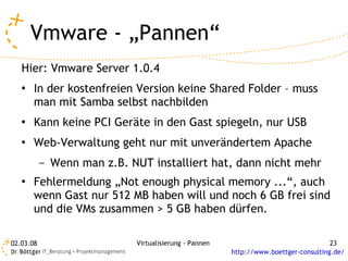 Vmware - „Pannen“
   Hier: Vmware Server 1.0.4
   ●   In der kostenfreien Version keine Shared Folder – muss
       man mit Samba selbst nachbilden
   ●   Kann keine PCI Geräte in den Gast spiegeln, nur USB
   ●   Web-Verwaltung geht nur mit unverändertem Apache
           –   Wenn man z.B. NUT installiert hat, dann nicht mehr
   ●   Fehlermeldung „Not enough physical memory ...“, auch
       wenn Gast nur 512 MB haben will und noch 6 GB frei sind
       und die VMs zusammen > 5 GB haben dürfen.

02.03.08                      Virtualisierung - Pannen                                 23
                                                         http://www.boettger-consulting.de/
 