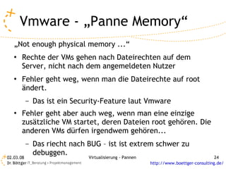 Vmware - „Panne Memory“
   „Not enough physical memory ...“
   ●   Rechte der VMs gehen nach Dateirechten auf dem
       Server, nicht nach dem angemeldeten Nutzer
   ●   Fehler geht weg, wenn man die Dateirechte auf root
       ändert.
           –   Das ist ein Security-Feature laut Vmware
   ●   Fehler geht aber auch weg, wenn man eine einzige
       zusätzliche VM startet, deren Dateien root gehören. Die
       anderen VMs dürfen irgendwem gehören...
           –   Das riecht nach BUG – ist ist extrem schwer zu
               debuggen.
02.03.08                       Virtualisierung - Pannen                                 24
                                                          http://www.boettger-consulting.de/
 