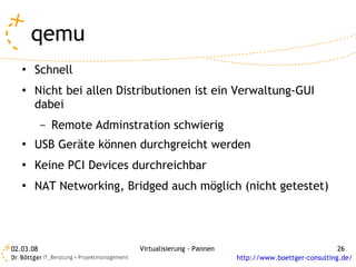 qemu
   ●   Schnell
   ●   Nicht bei allen Distributionen ist ein Verwaltung-GUI
       dabei
           –   Remote Adminstration schwierig
   ●   USB Geräte können durchgreicht werden
   ●   Keine PCI Devices durchreichbar
   ●   NAT Networking, Bridged auch möglich (nicht getestet)




02.03.08                      Virtualisierung - Pannen                                 26
                                                         http://www.boettger-consulting.de/
 
