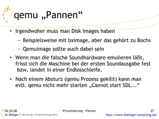 qemu „Pannen“
   ●   Irgendwoher muss man Disk Images haben
           –   Beispielsweise mit bximage, aber das gehört zu Bochs
           –   Qemuimage sollte auch dabei sein
   ●   Wenn man die falsche Soundhardware emulieren läßt,
       frisst sich die Maschine bei der ersten Soundausgabe fest
        bzw. landet in einer Endlosschleife.
   ●   Nach einem Absturz (qemu Prozess gekillt) kann man
       evtl. qemu nicht mehr starten „Cannot start SDL...“



02.03.08                       Virtualisierung - Pannen                                 27
                                                          http://www.boettger-consulting.de/
 