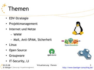Themen
   ●   EDV-Strategie
   ●   Projektmanagement
   ●   Internet und Netze
           –   WWW
           –   Mail, Anti-SPAM, Sicherheit
   ●   Linux
   ●   Open Source
   ●   Groupware
   ●   IT-Security, LI
02.03.08                       Virtualisierung - Pannen                                  3
                                                          http://www.boettger-consulting.de/
 