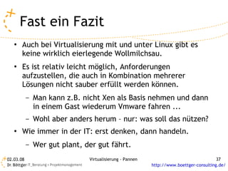 Fast ein Fazit
   ●   Auch bei Virtualisierung mit und unter Linux gibt es
       keine wirklich eierlegende Wollmilchsau.
   ●   Es ist relativ leicht möglich, Anforderungen
       aufzustellen, die auch in Kombination mehrerer
       Lösungen nicht sauber erfüllt werden können.
           –   Man kann z.B. nicht Xen als Basis nehmen und dann
               in einem Gast wiederum Vmware fahren ...
           –   Wohl aber anders herum – nur: was soll das nützen?
   ●   Wie immer in der IT: erst denken, dann handeln.
           –   Wer gut plant, der gut fährt.
02.03.08                       Virtualisierung - Pannen                                 37
                                                          http://www.boettger-consulting.de/
 