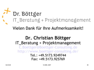 Vielen Dank für Ihre Aufmerksamkeit!

                 Dr. Christian Böttger
            IT_Beratung + Projektmanagement
              C.Boettger@Boettger-Consulting.de
             http://www.boettger-consulting.de/
                   Tel.: +49.5173.9249744
                    Fax: +49.5173.925769
02.03.08                   © 2006, 2007           39
 