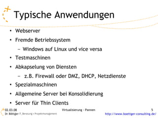 Typische Anwendungen
   ●   Webserver
   ●   Fremde Betriebssystem
           –   Windows auf Linux und vice versa
   ●   Testmaschinen
   ●   Abkapselung von Diensten
           –   z.B. Firewall oder DMZ, DHCP, Netzdienste
   ●   Spezialmaschinen
   ●   Allgemeine Server bei Konsolidierung
   ●   Server für Thin Clients
02.03.08                      Virtualisierung - Pannen                                  5
                                                         http://www.boettger-consulting.de/
 