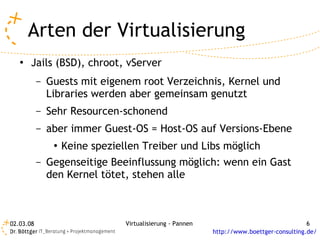Arten der Virtualisierung
   ●   Jails (BSD), chroot, vServer
           –   Guests mit eigenem root Verzeichnis, Kernel und
               Libraries werden aber gemeinsam genutzt
           –   Sehr Resourcen-schonend
           –   aber immer Guest-OS = Host-OS auf Versions-Ebene
                ●   Keine speziellen Treiber und Libs möglich
           –   Gegenseitige Beeinflussung möglich: wenn ein Gast
               den Kernel tötet, stehen alle



02.03.08                         Virtualisierung - Pannen                                  6
                                                            http://www.boettger-consulting.de/
 