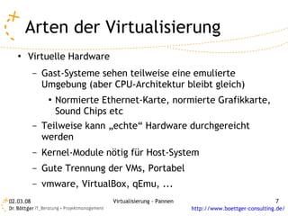 Arten der Virtualisierung
   ●   Virtuelle Hardware
           –   Gast-Systeme sehen teilweise eine emulierte
               Umgebung (aber CPU-Architektur bleibt gleich)
                ●   Normierte Ethernet-Karte, normierte Grafikkarte,
                    Sound Chips etc
           –   Teilweise kann „echte“ Hardware durchgereicht
               werden
           –   Kernel-Module nötig für Host-System
           –   Gute Trennung der VMs, Portabel
           –   vmware, VirtualBox, qEmu, ...
02.03.08                        Virtualisierung - Pannen                                  7
                                                           http://www.boettger-consulting.de/
 