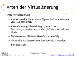 Arten der Virtualisierung
   ●   Para-Virtualisierung
           –   Ausnutzen der Hypervisor- Eigenschaften moderner
               x86 und AMD CPUs
           –   Virtualisierungs-Kernel liegt „unter“ den
               Betriebssystem-Kernels, nicht „in“ dem Kernel des
               Hosts
           –   Teilweise modifizierte Gast-Systeme nötig
           –   Nicht alle Hardware kann durchgereicht werden
           –   Beispiel: Xen


02.03.08                       Virtualisierung - Pannen                                  8
                                                          http://www.boettger-consulting.de/
 