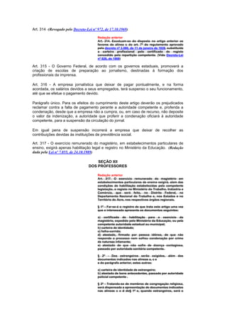 Art. 314 -(Revogado pelo Decreto-Lei nº 972, de 17.10.1969)

                                        Redação anterior
                                        Art. 314. Excetuam-se do disposto no artigo anterior os
                                        favores da alínea c do art. 7º do regulamento aprovado
                                        pelo decreto nº 3.590, de 11 de janeiro de 1939, substituida
                                        a carteira profissional pelo certificado de registo
                                        concedido pela repartição competente. (Vide Decreto-Lei
                                        nº 926, de 1969)

Art. 315 - O Governo Federal, de acordo com os governos estaduais, promoverá a
criação de escolas de preparação ao jornalismo, destinadas à formação dos
profissionais da imprensa.

Art. 316 - A empresa jornalística que deixar de pagar pontualmente, e na forma
acordada, os salários devidos a seus empregados, terá suspenso o seu funcionamento,
até que se efetue o pagamento devido.

Parágrafo único. Para os efeitos do cumprimento deste artigo deverão os prejudicados
reclamar contra a falta de pagamento perante a autoridade competente e, proferida a
condenação, desde que a empresa não a cumpra, ou, em caso de recurso, não deposite
o valor da indenização, a autoridade que proferir a condenação oficiará à autoridade
competente, para a suspensão da circulação do jornal.

Em igual pena de suspensão incorrerá a empresa que deixar de recolher as
contribuições devidas às instituições de previdência social.

Art. 317 - O exercício remunerado do magistério, em estabelecimentos particulares de
ensino, exigirá apenas habilitação legal e registro no Ministério da Educação. (Redação
dada pela Lei nº 7.855, de 24.10.1989)

                                      SEÇÃO XII
                                  DOS PROFESSORES

                                        Redação anterior
                                        Art. 317. O exercício remunerado do magistério em
                                        estabelecimentos particulares de ensino exigirá, alem das
                                        condições de habilitação estabelecidas pela competente
                                        legislação, o registo no Ministério do Trabalho, Indústria e
                                        Comércio, que será feito, no Distrito Federal, no
                                        Departamento Nacional do Trabalho e, nos Estados e no
                                        Território do Acre, nos respectivos órgãos regionais.

                                        § 1º - Far-se-á o registro de que trata este artigo uma vez
                                        que o interessado apresente os documentos seguintes:

                                        a) certificado de habilitação para o exercício do
                                        magistério, expedido pelo Ministério da Educação, ou pela
                                        competente autoridade estadual ou municipal;
                                        b) carteira de identidade;
                                        c) folha-corrida;
                                        d) atestado, firmado por pessoa idônea, de que não
                                        responde a processo nem sofreu condenação por crime
                                        de natureza infamante;
                                        e) atestado de que não sofre de doença contagiosa,
                                        passado por autoridade sanitária competente.

                                        § 2º - Dos estrangeiros serão exigidos, além dos
                                        documentos indicados nas alíneas a, c e
                                        e do parágrafo anterior, estes outros:

                                        a) carteira de identidade de estrangeiro;
                                        b) atestado de bons antecedentes, passado por autoridade
                                        policial competente .

                                        § 3º - Tratando-se de membros de congregação religiosa,
                                        será dispensada a apresentação de documentos indicados
                                        nas alíneas c e d do§ 1º e, quando estrangeiros, será o
 