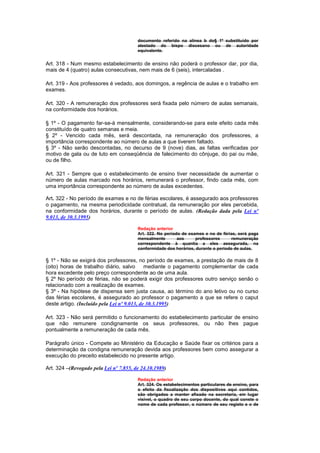 documento referido na alínea b do§ 1º substituído por
                                        atestado do bispo diocesano ou de autoridade
                                        equivalente.


Art. 318 - Num mesmo estabelecimento de ensino não poderá o professor dar, por dia,
mais de 4 (quatro) aulas consecutivas, nem mais de 6 (seis), intercaladas .

Art. 319 - Aos professores é vedado, aos domingos, a regência de aulas e o trabalho em
exames.

Art. 320 - A remuneração dos professores será fixada pelo número de aulas semanais,
na conformidade dos horários.

§ 1º - O pagamento far-se-á mensalmente, considerando-se para este efeito cada mês
constituído de quatro semanas e meia.
§ 2º - Vencido cada mês, será descontada, na remuneração dos professores, a
importância correspondente ao número de aulas a que tiverem faltado.
§ 3º - Não serão descontadas, no decurso de 9 (nove) dias, as faltas verificadas por
motivo de gala ou de luto em conseqüência de falecimento do cônjuge, do pai ou mãe,
ou de filho.

Art. 321 - Sempre que o estabelecimento de ensino tiver necessidade de aumentar o
número de aulas marcado nos horários, remunerará o professor, findo cada mês, com
uma importância correspondente ao número de aulas excedentes.

Art. 322 - No período de exames e no de férias escolares, é assegurado aos professores
o pagamento, na mesma periodicidade contratual, da remuneração por eles percebida,
na conformidade dos horários, durante o período de aulas. (Redação dada pela Lei nº
9.013, de 30.3.1995)

                                        Redação anterior
                                        Art. 322. No período de exames e no de férias, será paga
                                        mensalmente        aos     professores      remuneração
                                        correspondente à quantia a eles assegurada, na
                                        conformidade dos horários, durante o período de aulas.

§ 1º - Não se exigirá dos professores, no período de exames, a prestação de mais de 8
(oito) horas de trabalho diário, salvo       mediante o pagamento complementar de cada
hora excedente pelo preço correspondente ao de uma aula.
§ 2º No período de férias, não se poderá exigir dos professores outro serviço senão o
relacionado com a realização de exames.
§ 3º - Na hipótese de dispensa sem justa causa, ao término do ano letivo ou no curso
das férias escolares, é assegurado ao professor o pagamento a que se refere o caput
deste artigo. (Incluído pela Lei nº 9.013, de 30.3.1995)

Art. 323 - Não será permitido o funcionamento do estabelecimento particular de ensino
que não remunere condignamente os seus professores, ou não lhes pague
pontualmente a remuneração de cada mês.

Parágrafo único - Compete ao Ministério da Educação e Saúde fixar os critérios para a
determinação da condigna remuneração devida aos professores bem como assegurar a
execução do preceito estabelecido no presente artigo.

Art. 324 –(Revogado pela Lei nº 7.855, de 24.10.1989)

                                        Redação anterior
                                        Art. 324. Os estabelecimentos particulares de ensino, para
                                        o efeito da fiscalização dos dispositivos aqui contidos,
                                        são obrigados a manter afixado na secretaria, em lugar
                                        visivel, o quadro de seu corpo docente, do qual conste o
                                        nome de cada professor, o número de seu registo e o de
 