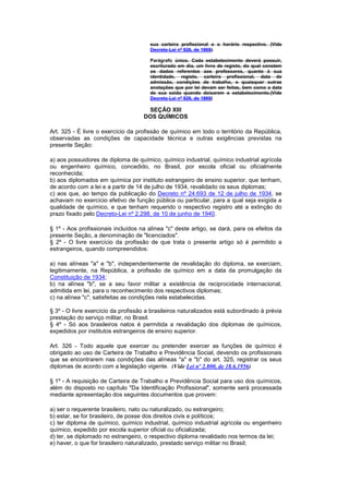 sua carteira profissional e o horário respectivo. (Vide
                                       Decreto-Lei nº 926, de 1969)

                                       Parágrafo único. Cada estabelecimento deverá possuir,
                                       escriturado em dia, um livro de registo, do qual constem
                                       os dados referentes aos professores, quanto à sua
                                       identidade, registo, carteira profissional, data de
                                       admissão, condições de trabalho, e quaisquer outras
                                       anotações que por lei devam ser feitas, bem como a data
                                       de sua saida quando deixarem o estabelecimento.(Vide
                                       Decreto-Lei nº 926, de 1969)

                                     SEÇÃO XIII
                                    DOS QUÍMICOS

Art. 325 - É livre o exercício da profissão de químico em todo o território da República,
observadas as condições de capacidade técnica e outras exigências previstas na
presente Seção:

a) aos possuidores de diploma de químico, químico industrial, químico industrial agrícola
ou engenheiro químico, concedido, no Brasil, por escola oficial ou oficialmente
reconhecida;
b) aos diplomados em química por instituto estrangeiro de ensino superior, que tenham,
de acordo com a lei e a partir de 14 de julho de 1934, revalidado os seus diplomas;
c) aos que, ao tempo da publicação do Decreto nº 24.693 de 12 de julho de 1934, se
achavam no exercício efetivo de função pública ou particular, para a qual seja exigida a
qualidade de químico, e que tenham requerido o respectivo registro até a extinção do
prazo fixado pelo Decreto-Lei nº 2.298, de 10 de junho de 1940.

§ 1º - Aos profissionais incluídos na alínea "c" deste artigo, se dará, para os efeitos da
presente Seção, a denominação de "licenciados".
§ 2º - O livre exercício da profissão de que trata o presente artigo só é permitido a
estrangeiros, quando compreendidos:

a) nas alíneas "a" e "b", independentemente de revalidação do diploma, se exerciam,
legitimamente, na República, a profissão de químico em a data da promulgação da
Constituição de 1934;
b) na alínea "b", se a seu favor militar a existência de reciprocidade internacional,
admitida em lei, para o reconhecimento dos respectivos diplomas;
c) na alínea "c", satisfeitas as condições nela estabelecidas.

§ 3º - O livre exercício da profissão a brasileiros naturalizados está subordinado à prévia
prestação do serviço militar, no Brasil.
§ 4º - Só aos brasileiros natos é permitida a revalidação dos diplomas de químicos,
expedidos por institutos estrangeiros de ensino superior.

Art. 326 - Todo aquele que exercer ou pretender exercer as funções de químico é
obrigado ao uso de Carteira de Trabalho e Previdência Social, devendo os profissionais
que se encontrarem nas condições das alíneas "a" e "b" do art. 325, registrar os seus
diplomas de acordo com a legislação vigente. (Vide Lei nº 2.800, de 18.6.1956)

§ 1º - A requisição de Carteira de Trabalho e Previdência Social para uso dos químicos,
além do disposto no capítulo "Da Identificação Profissional", somente será processada
mediante apresentação dos seguintes documentos que provem:

a) ser o requerente brasileiro, nato ou naturalizado, ou estrangeiro;
b) estar, se for brasileiro, de posse dos direitos civis e políticos;
c) ter diploma de químico, químico industrial, químico industrial agrícola ou engenheiro
químico, expedido por escola superior oficial ou oficializada;
d) ter, se diplomado no estrangeiro, o respectivo diploma revalidado nos termos da lei;
e) haver, o que for brasileiro naturalizado, prestado serviço militar no Brasil;
 