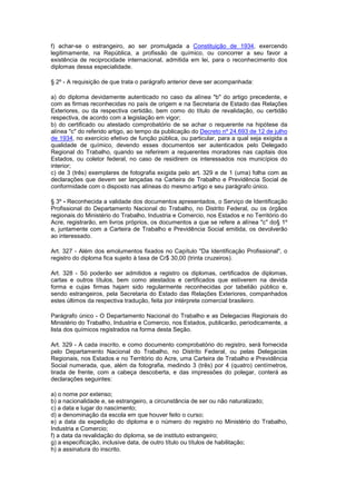 f) achar-se o estrangeiro, ao ser promulgada a Constituição de 1934, exercendo
legitimamente, na República, a profissão de químico, ou concorrer a seu favor a
existência de reciprocidade internacional, admitida em lei, para o reconhecimento dos
diplomas dessa especialidade.

§ 2º - A requisição de que trata o parágrafo anterior deve ser acompanhada:

a) do diploma devidamente autenticado no caso da alínea "b" do artigo precedente, e
com as firmas reconhecidas no país de origem e na Secretaria de Estado das Relações
Exteriores, ou da respectiva certidão, bem como do título de revalidação, ou certidão
respectiva, de acordo com a legislação em vigor;
b) do certificado ou atestado comprobatório de se achar o requerente na hipótese da
alínea "c" do referido artigo, ao tempo da publicação do Decreto nº 24.693 de 12 de julho
de 1934, no exercício efetivo de função pública, ou particular, para a qual seja exigida a
qualidade de químico, devendo esses documentos ser autenticados pelo Delegado
Regional do Trabalho, quando se referirem a requerentes moradores nas capitais dos
Estados, ou coletor federal, no caso de residirem os interessados nos municípios do
interior;
c) de 3 (três) exemplares de fotografia exigida pelo art. 329 e de 1 (uma) folha com as
declarações que devem ser lançadas na Carteira de Trabalho e Previdência Social de
conformidade com o disposto nas alíneas do mesmo artigo e seu parágrafo único.

§ 3º - Reconhecida a validade dos documentos apresentados, o Serviço de Identificação
Profissional do Departamento Nacional do Trabalho, no Distrito Federal, ou os órgãos
regionais do Ministério do Trabalho, Industria e Comercio, nos Estados e no Território do
Acre, registrarão, em livros próprios, os documentos a que se refere a alínea "c" do§ 1º
e, juntamente com a Carteira de Trabalho e Previdência Social emitida, os devolverão
ao interessado.

Art. 327 - Além dos emolumentos fixados no Capítulo "Da Identificação Profissional", o
registro do diploma fica sujeito à taxa de Cr$ 30,00 (trinta cruzeiros).

Art. 328 - Só poderão ser admitidos a registro os diplomas, certificados de diplomas,
cartas e outros títulos, bem como atestados e certificados que estiverem na devida
forma e cujas firmas hajam sido regularmente reconhecidas por tabelião público e,
sendo estrangeiros, pela Secretaria do Estado das Relações Exteriores, companhados
estes últimos da respectiva tradução, feita por intérprete comercial brasileiro.

Parágrafo único - O Departamento Nacional do Trabalho e as Delegacias Regionais do
Ministério do Trabalho, Industria e Comercio, nos Estados, publicarão, periodicamente, a
lista dos químicos registrados na forma desta Seção.

Art. 329 - A cada inscrito, e como documento comprobatório do registro, será fornecida
pelo Departamento Nacional do Trabalho, no Distrito Federal, ou pelas Delegacias
Regionais, nos Estados e no Território do Acre, uma Carteira de Trabalho e Previdência
Social numerada, que, além da fotografia, medindo 3 (três) por 4 (quatro) centímetros,
tirada de frente, com a cabeça descoberta, e das impressões do polegar, conterá as
declarações seguintes:

a) o nome por extenso;
b) a nacionalidade e, se estrangeiro, a circunstância de ser ou não naturalizado;
c) a data e lugar do nascimento;
d) a denominação da escola em que houver feito o curso;
e) a data da expedição do diploma e o número do registro no Ministério do Trabalho,
Industria e Comercio;
f) a data da revalidação do diploma, se de instituto estrangeiro;
g) a especificação, inclusive data, de outro título ou títulos de habilitação;
h) a assinatura do inscrito.
 