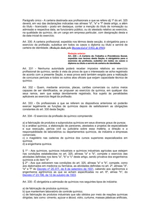 Parágrafo único - A carteira destinada aos profissionais a que se refere o§ 1º do art. 325
deverá, em vez das declarações indicadas nas alíneas "d", "e" e "f" deste artigo, e além
do título - licenciado - posto em destaque, conter a menção do título de nomeação ou
admissão e respectiva data, se funcionário público, ou do atestado relativo ao exercício,
na qualidade de químico, de um cargo em empresa particular, com designação desta e
da data inicial do exercício.

Art. 330. A carteira profissional, expedida nos têrmos deste secção, é obrigatória para o
exercício da profissão, substitue em todos os casos o diploma ou título e servirá de
carteira de identidade. (Redação dada pelo Decreto-Lei nº 5.922, de 1943)

                                        Redação anterior
                                        Art. 330 - A Carteira de Trabalho e Previdência Social,
                                        expedida nos termos desta Seção, é obrigatória para o
                                        exercício da profissão, substitui em todos os casos o
                                        diploma ou título e servirá de carteira de identidade.

Art. 331 - Nenhuma autoridade poderá receber impostos relativos ao exercício
profissional de químico, senão à vista da prova de que o interessado se acha registrado
de acordo com a presente Seção, e essa prova será também exigida para a realização
de concursos periciais e todos os outros atos oficiais que exijam capacidade técnica de
químico.

Art. 332 - Quem, mediante anúncios, placas, cartões comerciais ou outros meios
capazes de ser identificados, se propuser ao exercício da química, em qualquer dos
seus ramos, sem que esteja devidamente registrado, fica sujeito às penalidades
aplicáveis ao exercício ilegal da profissão.

Art. 333 - Os profissionais a que se referem os dispositivos anteriores só poderão
exercer legalmente as funções de químicos depois de satisfazerem as obrigações
constantes do art. 330 desta Seção.

Art. 334 - O exercício da profissão de químico compreende:

a) a fabricação de produtos e subprodutos químicos em seus diversos graus de pureza;
b) a análise química, a elaboração de pareceres, atestados e projetos de especialidade
e sua execução, perícia civil ou judiciária sobre essa matéria, a direção e a
responsabilidade de laboratórios ou departamentos químicos, de indústria e empresas
comerciais;
c) o magistério nas cadeiras de química dos cursos superiores especializados em
química;
d) a engenharia química.

§ 1º - Aos químicos, químicos industriais e químicos industriais agrícolas que estejam
nas condições estabelecidas no art. 325, alíneas "a" e "b", compete o exercício das
atividades definidas nos itens "a", "b" e "c" deste artigo, sendo privativa dos engenheiros
químicos a do item "d".
§ 2º - Aos que estiverem nas condições do art. 325, alíneas "a" e "b", compete, como
aos diplomados em medicina ou farmácia, as atividades definidas no art. 2º, alíneas "d",
"e" e "f" do Decreto nº 20.377, de 8 de setembro de 1931, cabendo aos agrônomos e
engenheiros agrônomos as que se acham especificadas no art. 6º, alínea "h", do
Decreto nº 23.196, de 12 de outubro de 1933.

Art. 335 - É obrigatória a admissão de químicos nos seguintes tipos de indústria:

a) de fabricação de produtos químicos;
b) que mantenham laboratório de controle químico;
c) de fabricação de produtos industriais que são obtidos por meio de reações químicas
dirigidas, tais como: cimento, açúcar e álcool, vidro, curtume, massas plásticas artificiais,
 