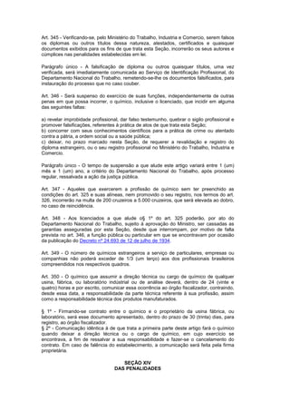 Art. 345 - Verificando-se, pelo Ministério do Trabalho, Industria e Comercio, serem falsos
os diplomas ou outros títulos dessa natureza, atestados, certificados e quaisquer
documentos exibidos para os fins de que trata esta Seção, incorrerão os seus autores e
cúmplices nas penalidades estabelecidas em lei.

Parágrafo único - A falsificação de diploma ou outros quaisquer títulos, uma vez
verificada, será imediatamente comunicada ao Serviço de Identificação Profissional, do
Departamento Nacional do Trabalho, remetendo-se-lhe os documentos falsificados, para
instauração do processo que no caso couber.

Art. 346 - Será suspenso do exercício de suas funções, independentemente de outras
penas em que possa incorrer, o químico, inclusive o licenciado, que incidir em alguma
das seguintes faltas:

a) revelar improbidade profissional, dar falso testemunho, quebrar o sigilo profissional e
promover falsificações, referentes à prática de atos de que trata esta Seção;
b) concorrer com seus conhecimentos científicos para a prática de crime ou atentado
contra a pátria, a ordem social ou a saúde pública;
c) deixar, no prazo marcado nesta Seção, de requerer a revalidação e registro do
diploma estrangeiro, ou o seu registro profissional no Ministério do Trabalho, Industria e
Comercio.

Parágrafo único - O tempo de suspensão a que alude este artigo variará entre 1 (um)
mês e 1 (um) ano, a critério do Departamento Nacional do Trabalho, após processo
regular, ressalvada a ação da justiça pública.

Art. 347 - Aqueles que exercerem a profissão de químico sem ter preenchido as
condições do art. 325 e suas alíneas, nem promovido o seu registro, nos termos do art.
326, incorrerão na multa de 200 cruzeiros a 5.000 cruzeiros, que será elevada ao dobro,
no caso de reincidência.

Art. 348 - Aos licenciados a que alude o§ 1º do art. 325 poderão, por ato do
Departamento Nacional do Trabalho, sujeito à aprovação do Ministro, ser cassadas as
garantias asseguradas por esta Seção, desde que interrompam, por motivo de falta
prevista no art. 346, a função pública ou particular em que se encontravam por ocasião
da publicação do Decreto nº 24.693 de 12 de julho de 1934.

Art. 349 - O número de químicos estrangeiros a serviço de particulares, empresas ou
companhias não poderá exceder de 1/3 (um terço) aos dos profissionais brasileiros
compreendidos nos respectivos quadros.

Art. 350 - O químico que assumir a direção técnica ou cargo de químico de qualquer
usina, fábrica, ou laboratório indústrial ou de análise deverá, dentro de 24 (vinte e
quatro) horas e por escrito, comunicar essa ocorrência ao órgão fiscalizador, contraindo,
desde essa data, a responsabilidade da parte técnica referente à sua profissão, assim
como a responsabilidade técnica dos produtos manufaturados.

§ 1º - Firmando-se contrato entre o químico e o proprietário da usina fábrica, ou
laboratório, será esse documento apresentado, dentro do prazo de 30 (trinta) dias, para
registro, ao órgão fiscalizador.
§ 2º - Comunicação idêntica à de que trata a primeira parte deste artigo fará o químico
quando deixar a direção técnica ou o cargo de químico, em cujo exercício se
encontrava, a fim de ressalvar a sua responsabilidade e fazer-se o cancelamento do
contrato. Em caso de falência do estabelecimento, a comunicação será feita pela firma
proprietária.

                                     SEÇÃO XIV
                                  DAS PENALIDADES
 