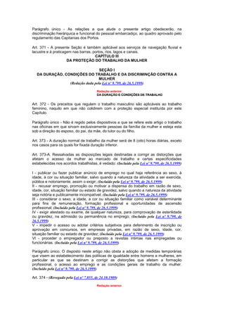 Parágrafo único - As relações a que alude o presente artigo obedecerão, na
discriminação hierárquica e funcional do pessoal embarcadiço, ao quadro aprovado pelo
regulamento das Capitanias dos Portos.

Art. 371 - A presente Seção é também aplicável aos serviços de navegação fluvial e
lacustre e à praticagem nas barras, portos, rios, lagos e canais.
                                     CAPÍTULO III
                     DA PROTEÇÃO DO TRABALHO DA MULHER

                                 SEÇÃO I
  DA DURAÇÃO, CONDIÇÕES DO TRABALHO E DA DISCRIMINÇÃO CONTRA A
                                 MULHER
                (Redação dada pela Lei nº 9.799, de 26.5.1999)

                                         Redação anterior
                                         DA DURAÇÃO E CONDIÇÕES DE TRABALHO


Art. 372 - Os preceitos que regulam o trabalho masculino são aplicáveis ao trabalho
feminino, naquilo em que não colidirem com a proteção especial instituída por este
Capítulo.

Parágrafo único - Não é regido pelos dispositivos a que se refere este artigo o trabalho
nas oficinas em que sirvam exclusivamente pessoas da família da mulher e esteja esta
sob a direção do esposo, do pai, da mãe, do tutor ou do filho.

Art. 373 - A duração normal de trabalho da mulher será de 8 (oito) horas diárias, exceto
nos casos para os quais for fixada duração inferior.

Art. 373-A. Ressalvadas as disposições legais destinadas a corrigir as distorções que
afetam o acesso da mulher ao mercado de trabalho e certas especificidades
estabelecidas nos acordos trabalhistas, é vedado: (Incluído pela Lei nº 9.799, de 26.5.1999)

I - publicar ou fazer publicar anúncio de emprego no qual haja referência ao sexo, à
idade, à cor ou situação familiar, salvo quando a natureza da atividade a ser exercida,
pública e notoriamente, assim o exigir; (Incluído pela Lei nº 9.799, de 26.5.1999)
II - recusar emprego, promoção ou motivar a dispensa do trabalho em razão de sexo,
idade, cor, situação familiar ou estado de gravidez, salvo quando a natureza da atividade
seja notória e publicamente incompatível; (Incluído pela Lei nº 9.799, de 26.5.1999)
III - considerar o sexo, a idade, a cor ou situação familiar como variável determinante
para fins de remuneração, formação profissional e oportunidades de ascensão
profissional; (Incluído pela Lei nº 9.799, de 26.5.1999)
IV - exigir atestado ou exame, de qualquer natureza, para comprovação de esterilidade
ou gravidez, na admissão ou permanência no emprego; (Incluído pela Lei nº 9.799, de
26.5.1999)
V - impedir o acesso ou adotar critérios subjetivos para deferimento de inscrição ou
aprovação em concursos, em empresas privadas, em razão de sexo, idade, cor,
situação familiar ou estado de gravidez; (Incluído pela Lei nº 9.799, de 26.5.1999)
VI - proceder o empregador ou preposto a revistas íntimas nas empregadas ou
funcionárias. (Incluído pela Lei nº 9.799, de 26.5.1999)

Parágrafo único. O disposto neste artigo não obsta a adoção de medidas temporárias
que visem ao estabelecimento das políticas de igualdade entre homens e mulheres, em
particular as que se destinam a corrigir as distorções que afetam a formação
profissional, o acesso ao emprego e as condições gerais de trabalho da mulher.
(Incluído pela Lei nº 9.799, de 26.5.1999)

Art. 374 - (Revogado pela Lei nº 7.855, de 24.10.1989)

                                         Redação anterior
 