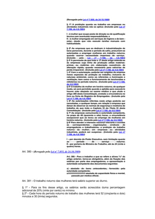 (Revogado pela Lei nº 7.855, de 24.10.1989)

                                         § 1º A proibição quanto ao trabalho em empresas ou
                                         atividades industriais não se aplica: (Incluído pela Lei nº
                                         7.189, de 4.6.1984)

                                         I - à mulher que ocupe posto de direção ou de qualificação
                                         técnica com acentuada responsabilidade; e
                                         II - à mulher empregada em serviços de higiene e de bem -
                                         estar, desde que não execute tarefas manuais com
                                         habitualidade.

                                         § 2º As empresas que se dedicam à industrialização de
                                         bens perecíveis, durante o período de safra, presumem-se
                                         autorizadas a empregar mulheres em trabalho noturno,
                                         quando ocorrer necessidade imperiosa de serviço.
                                         (Incluído     pela    Lei   nº     7.189,    de     4.6.1984)
                                         § 3º A permissão de que trata o 2º deste artigo estende-se
                                         às empresas cuja linha de produção utilize matérias-
                                         primas ou matérias em elaboração suscetíveis de
                                         alteração rápida, quando necessário para salvá-las de
                                         perda irreparável. (Incluído pela Lei nº 7.189, de 4.6.1984)
                                         § 4º Com a autorização, poderão ser exigidos da empresa
                                         meios especiais de proteção ao trabalho, inclusive de
                                         natureza ambiental, como os referentes a iluminação e
                                         ventilação, bem como o funcionamento de lanchonetes e
                                         refeitórios no período noturno. (Incluído pela Lei nº 7.189,
                                         de 4.6.1984)
                                         § 5º O trabalho de mulher em horário noturno, de qualquer
                                         modo, só será permitido quando a aptidão para executá-lo
                                         houver sido atestada no exame médico a que alude o
                                         artigo 380 desta Consolidação, anotada a circunstância no
                                         livro ou ficha de Registro de Empregados. (Incluído pela
                                         Lei nº 7.189, de 4.6.1984)
                                         § 6º As autorizações referidas neste artigo poderão ser
                                         canceladas, a qualquer tempo, em relação à empresa que
                                         deixar de observar as normas de segurança e medicina do
                                         trabalho de que trata o Capítulo VI do Título IV desta
                                         Consolidação. (Incluído pela Lei nº 7.189, de 4.6.1984)
                                         § 7º As empresas comunicarão à autoridade competente,
                                         no prazo de 48 (quarenta e oito) horas, a circunstância
                                         excepcional que as levou ao emprego de mulheres em
                                         horário noturno. (Incluído pela Lei nº 7.189, de 4.6.1984)
                                         § 8º Para atender a interesse nacional relevante e ouvidas
                                         as     correspondentes     organizações      sindicais     de
                                         empregadores e trabalhadores, a probição do trabalho
                                         noturno da mulher, em empresas ou atividades
                                         industriais, poderá ser suspensa: (Incluído pela Lei nº
                                         7.189, de 4.6.1984)

                                         I - por decreto do Poder Executivo, sem limitação quanto
                                         ao         período         de        serviço        noturno;
                                         II - por portaria do Ministro do Trabalho, até às 24 (vinte e
                                         quatro) horas.

Art. 380 - (Revogado pela Lei nº 7.855, de 24.10.1989)
                                         Art. 380 - Para o trabalho a que se refere a alínea "c" do
                                         artigo anterior, torna-se obrigatória, além da fixação dos
                                         salários por parte dos empregadores, a apresentação à
                                         autoridade competente dos documentos seguintes:

                                         a) atestado de bons antecedentes, fornecido pela
                                         autoridade competente;
                                         c////////////////////////////// atestado de capacidade física e mental,
                                                passado por médico oficial.

Art. 381 - O trabalho noturno das mulheres terá salário superior ao diurno.

§ 1º - Para os fins desse artigo, os salários serão acrescidos duma percentagem
adicional de 20% (vinte por cento) no mínimo.
§ 2º - Cada hora do período noturno de trabalho das mulheres terá 52 (cinqüenta e dois)
minutos e 30 (trinta) segundos.
 