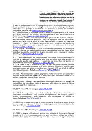 com          a         natureza        do       trabalho.
                                       Parágrafo único. Quando não houver créches que
                                       atendam convenientemente à proteção da maternidade, a
                                       juizo da autoridade competente, os estabelecimentos em
                                       que trabalharem pelo menos trinta mulheres, com mais de
                                       16 anos de idade, terão local apropriado onde seja
                                       permitido às empregadas guardar, sob vigilância e
                                       assistência, os seus filhos no período de amamentação.

I - a prover os estabelecimentos de medidas concernentes à higienização dos métodos e
locais de trabalho, tais como ventilação e iluminação e outros que se fizerem
necessários à segurança e ao conforto das mulheres, a critério da autoridade
competente; (Incluído pelo Decreto-lei nº 229, de 28.2.1967)
II - a instalar bebedouros, lavatórios, aparelhos sanitários; dispor de cadeiras ou bancos,
em número suficiente, que permitam às mulheres trabalhar sem grande esgotamento
físico; (Incluído pelo Decreto-lei nº 229, de 28.2.1967)
III - a instalar vestiários com armários individuais privativos das mulheres, exceto os
estabelecimentos comerciais, escritórios, bancos e atividades afins, em que não seja
exigida a troca de roupa e outros, a critério da autoridade competente em matéria de
segurança e higiene do trabalho, admitindo-se como suficientes as gavetas ou
escaninhos, onde possam as empregadas guardar seus pertences; (Incluído pelo
Decreto-lei nº 229, de 28.2.1967)
IV - a fornecer, gratuitamente, a juízo da autoridade competente, os recursos de
proteção individual, tais como óculos, máscaras, luvas e roupas especiais, para a defesa
dos olhos, do aparelho respiratório e da pele, de acordo com a natureza do trabalho.
(Incluído pelo Decreto-lei nº 229, de 28.2.1967)

§ 1º - Os estabelecimentos em que trabalharem pelo menos 30 (trinta) mulheres com
mais de 16 (dezesseis) anos de idade terão local apropriado onde seja permitido às
empregadas guardar sob vigilância e assistência os seus filhos no período da
amamentação. (Incluído pelo Decreto-lei nº 229, de 28.2.1967)
§ 2º - A exigência do§ 1º poderá ser suprida por meio de creches distritais mantidas,
diretamente ou mediante convênios, com outras entidades públicas ou privadas, pelas
próprias empresas, em regime comunitário, ou a cargo do SESI, do SESC, da LBA ou
de entidades sindicais. (Incluído pelo Decreto-lei nº 229, de 28.2.1967)

Art. 390 - Ao empregador é vedado empregar a mulher em serviço que demande o
emprego de força muscular superior a 20 (vinte) quilos para o trabalho continuo, ou 25
(vinte e cinco) quilos para o trabalho ocasional.

Parágrafo único - Não está compreendida na determinação deste artigo a remoção de
material feita por impulsão ou tração de vagonetes sobre trilhos, de carros de mão ou
quaisquer aparelhos mecânicos.

Art. 390-A. (VETADO). (Incluído pela Lei nº 9.799, de 1999)

Art. 390-B. As vagas dos cursos de formação de mão-de-obra, ministrados por
instituições governamentais, pelos próprios empregadores ou por qualquer órgão de
ensino profissionalizante, serão oferecidas aos empregados de ambos os
sexos.(Incluído pela Lei nº 9.799, de 1999)

Art. 390-C. As empresas com mais de cem empregados, de ambos os sexos, deverão
manter programas especiais de incentivos e aperfeiçoamento profissional da mão-de-
obra. (Incluído pela Lei nº 9.799, de 1999)

Art. 390-D. (VETADO). (Incluído pela Lei nº 9.799, de 1999)

Art. 390-E. A pessoa jurídica poderá associar-se a entidade de formação profissional,
sociedades civis, sociedades cooperativas, órgãos e entidades públicas ou entidades
sindicais, bem como firmar convênios para o desenvolvimento de ações conjuntas,
 