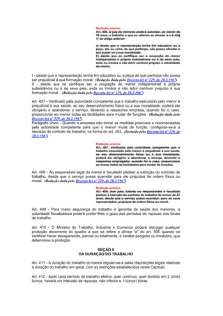Redação anterior
                                        Art. 406. O juiz de menores poderá autorizar, ao menor de
                                        18 anos, e trabalho a que se referem as alíneas a e b do§
                                        1º do artigo anterior:

                                        a) desde que a representação tenha fim educativo ou a
                                        peça, ato ou cena, de que participe, não possa ofender o
                                        seu pudor ou a sua moralidade;
                                        b) desde que se certifique ser a ocupação do menor
                                        indispensável à própria subsistência ou à de seus pais,
                                        avós ou irmãos e não advir nenhum prejuizo à moralidade
                                        do menor.


I - desde que a representação tenha fim educativo ou a peça de que participe não possa
ser prejudicial à sua formação moral; (Redação dada pelo Decreto-lei nº 229, de 28.2.1967)
II - desde que se certifique ser a ocupação do menor indispensável à própria
subsistência ou à de seus pais, avós ou irmãos e não advir nenhum prejuízo à sua
formação moral. (Redação dada pelo Decreto-lei nº 229, de 28.2.1967)

Art. 407 - Verificado pela autoridade competente que o trabalho executado pelo menor é
prejudicial à sua saúde, ao seu desenvolvimento físico ou a sua moralidade, poderá ela
obrigá-lo a abandonar o serviço, devendo a respectiva empresa, quando for o caso,
proporcionar ao menor todas as facilidades para mudar de funções. (Redação dada pelo
Decreto-lei nº 229, de 28.2.1967)
Parágrafo único - Quando a empresa não tomar as medidas possíveis e recomendadas
pela autoridade competente para que o menor mude de função, configurar-se-á a
rescisão do contrato de trabalho, na forma do art. 483. (Incluído pelo Decreto-lei nº 229, de
28.2.1967)

                                        Redação anterior
                                        Art. 407. Verificado pela autoridade competente que o
                                        trabalho executado pelo menor é prejudicial à sua saude,
                                        ao seu desenvolvimento físico ou à sua moralidade,
                                        poderá ela obrigá-lo a abandonar o serviço, devendo o
                                        respectivo empregador, quando for o caso, proporcionar
                                        ao menor todas as facilidades para mudar de funções.

Art. 408 - Ao responsável legal do menor é facultado pleitear a extinção do contrato de
trabalho, desde que o serviço possa acarretar para ele prejuízos de ordem física ou
moral. (Redação dada pelo Decreto-lei nº 229, de 28.2.1967)
                                        Redação anterior
                                        Art. 408. Aos pais, tutores ou responsáveis é facultado
                                        pleitear a extinção do contrato de trabalho de menor de 21
                                        anos, desde que o serviço possa acarretar, para os seus
                                        representados, prejuizos de ordem física ou moral.

Art. 409 - Para maior segurança do trabalho e garantia da saúde dos menores, a
autoridade fiscalizadora poderá proibir-lhes o gozo dos períodos de repouso nos locais
de trabalho.

Art. 410 - O Ministro do Trabalho, Industria e Comercio poderá derrogar qualquer
proibição decorrente do quadro a que se refere a alínea "a" do art. 405 quando se
certificar haver desaparecido, parcial ou totalmente, o caráter perigoso ou insalubre, que
determinou a proibição.

                                     SEÇÃO II
                             DA DURAÇÃO DO TRABALHO

Art. 411 - A duração do trabalho do menor regular-se-á pelas disposições legais relativas
à duração do trabalho em geral, com as restrições estabelecidas neste Capítulo.

Art. 412 - Após cada período de trabalho efetivo, quer contínuo, quer dividido em 2 (dois)
turnos, haverá um intervalo de repouso, não inferior a 11(onze) horas.
 